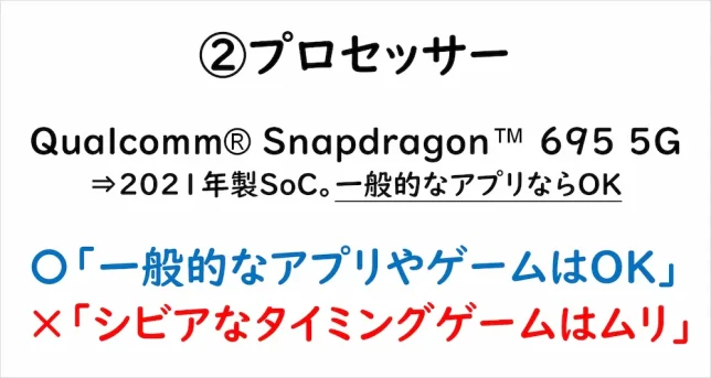 ②プロセッサー　Qualcomm® Snapdragon™ 695 5G⇒2021年製SoC。一般的なアプリならOK　〇「一般的なアプリやゲームならOK」×「シビアなタイミングゲームはムリ」