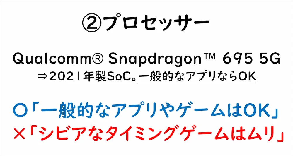 ②プロセッサー Qualcomm® Snapdragon™ 695 5G⇒2021年製SoC。一般的なアプリならOK 〇「一般的なアプリやゲームならOK」×「シビアなタイミングゲームはムリ」